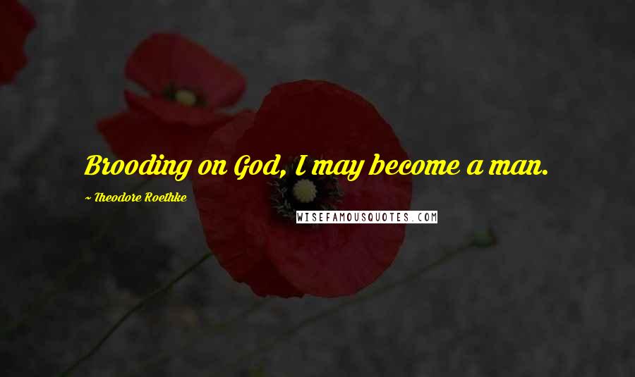 Theodore Roethke Quotes: Brooding on God, I may become a man.