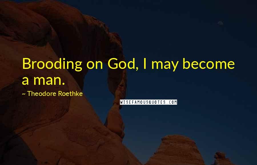 Theodore Roethke Quotes: Brooding on God, I may become a man.