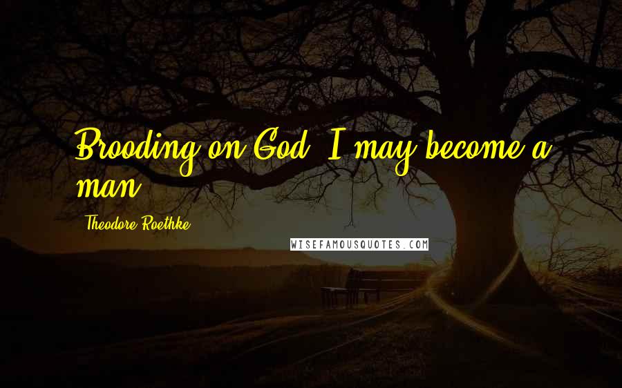 Theodore Roethke Quotes: Brooding on God, I may become a man.