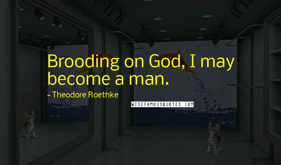 Theodore Roethke Quotes: Brooding on God, I may become a man.