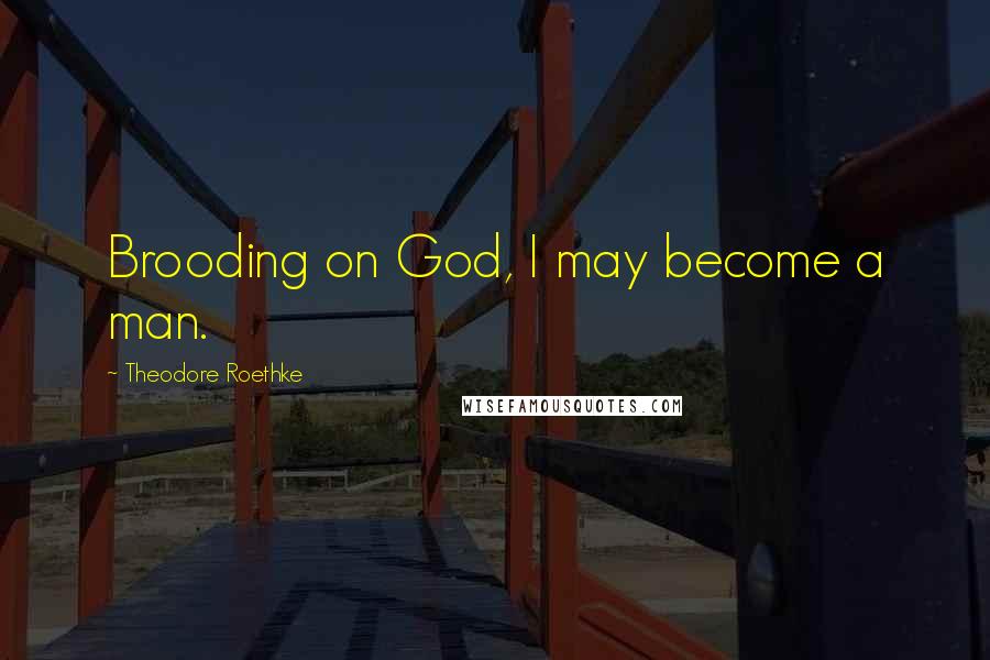 Theodore Roethke Quotes: Brooding on God, I may become a man.