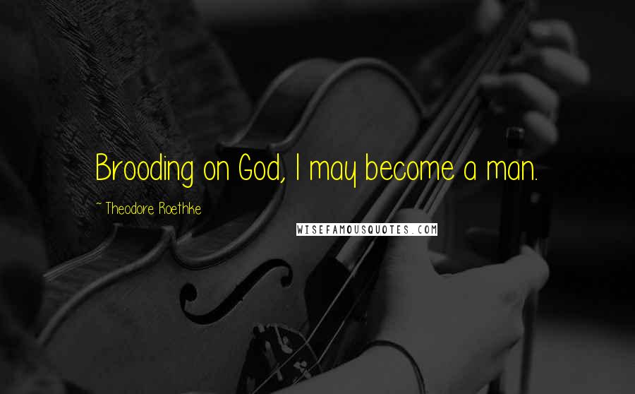 Theodore Roethke Quotes: Brooding on God, I may become a man.