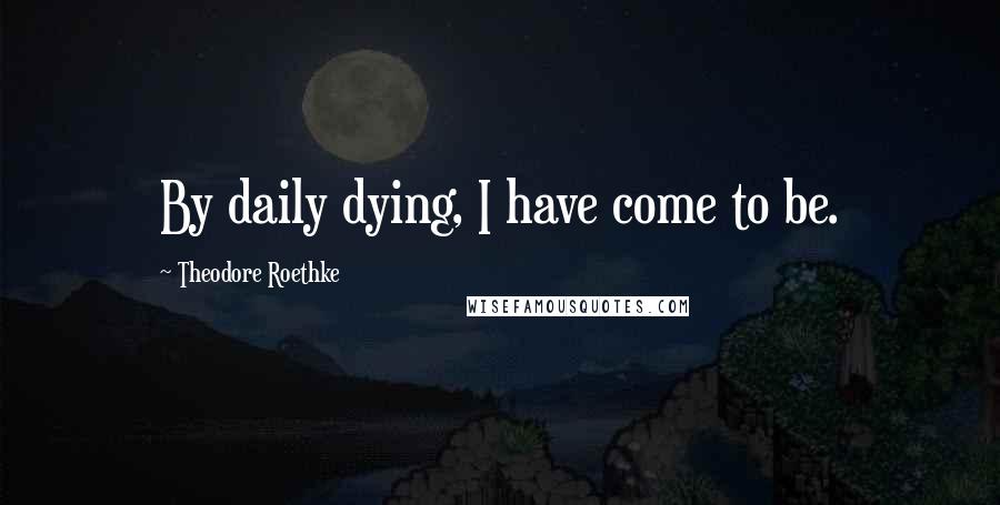 Theodore Roethke Quotes: By daily dying, I have come to be.