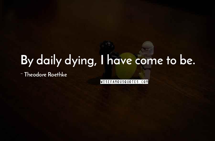 Theodore Roethke Quotes: By daily dying, I have come to be.