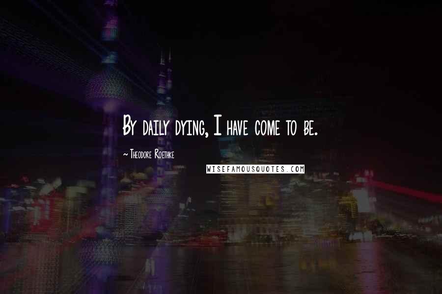 Theodore Roethke Quotes: By daily dying, I have come to be.