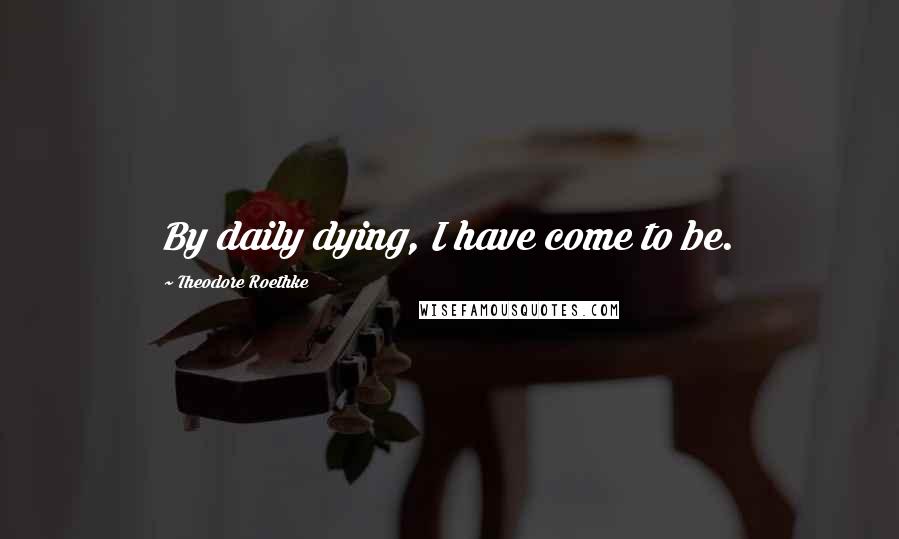 Theodore Roethke Quotes: By daily dying, I have come to be.