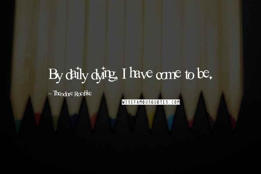 Theodore Roethke Quotes: By daily dying, I have come to be.