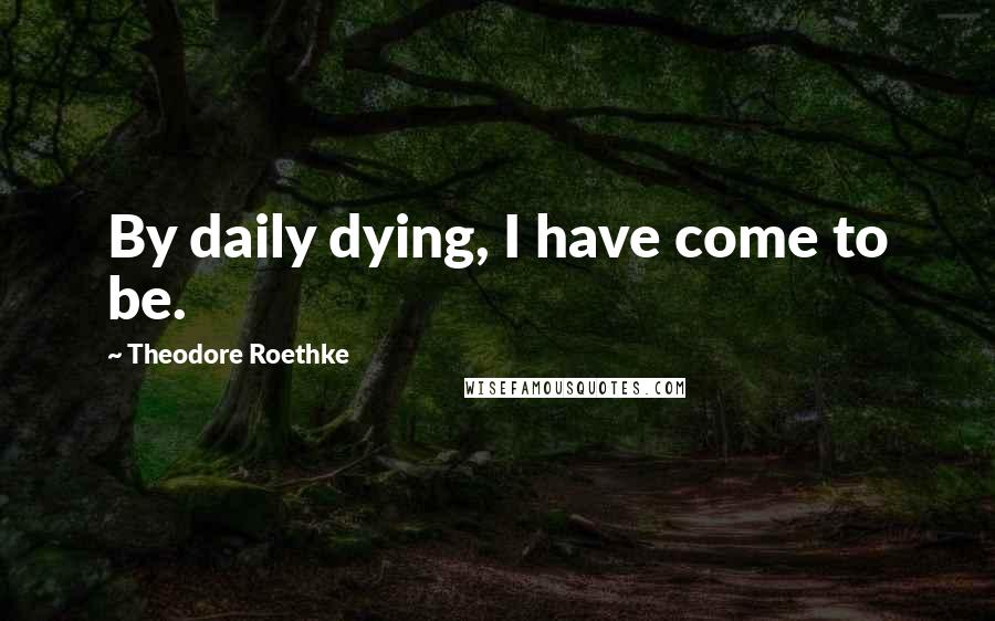 Theodore Roethke Quotes: By daily dying, I have come to be.