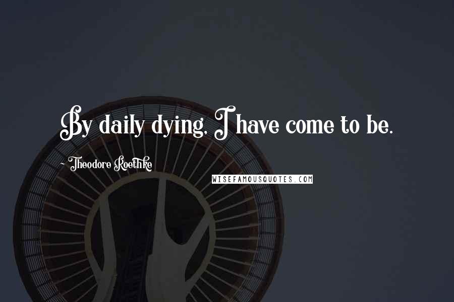 Theodore Roethke Quotes: By daily dying, I have come to be.