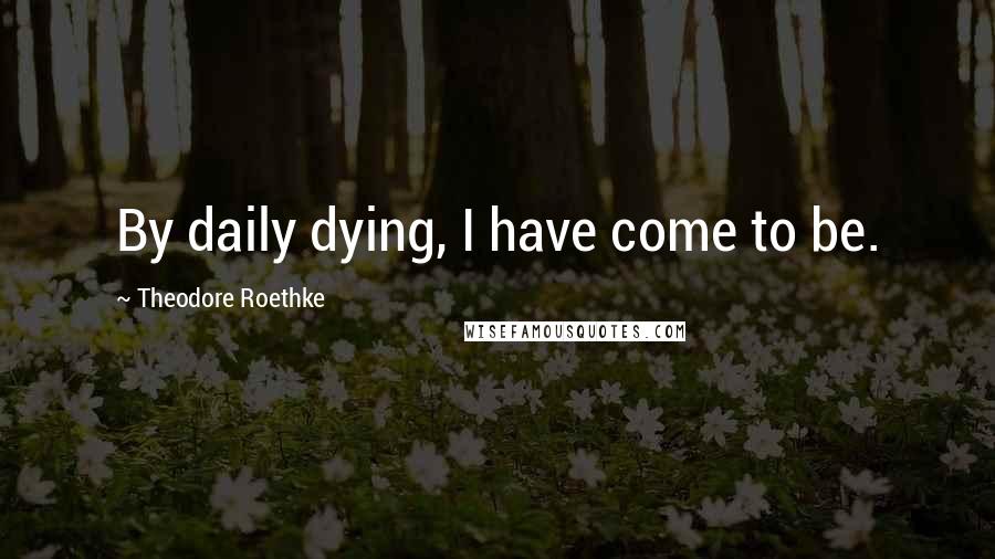 Theodore Roethke Quotes: By daily dying, I have come to be.