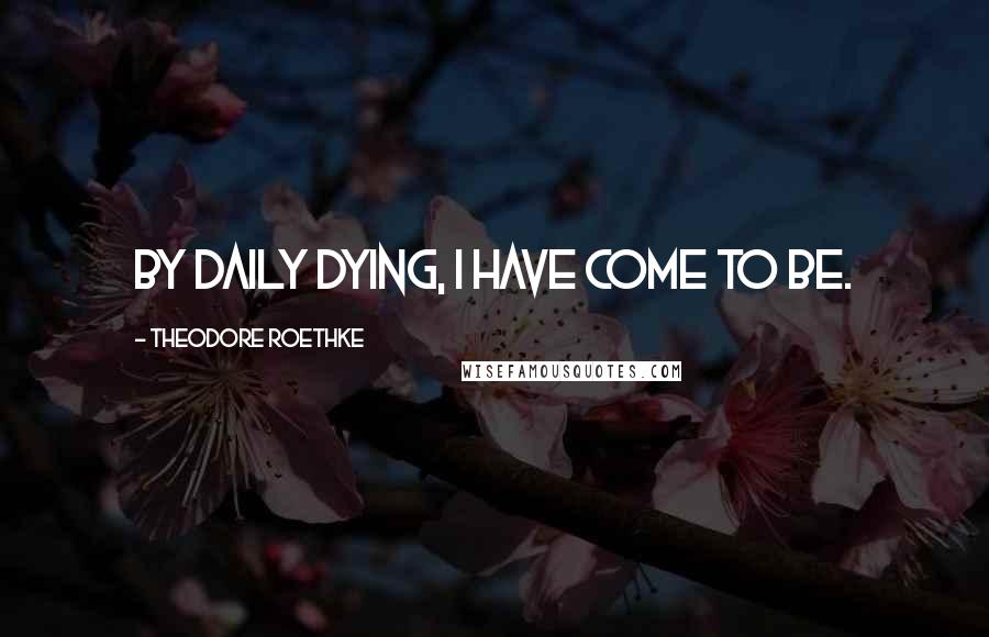 Theodore Roethke Quotes: By daily dying, I have come to be.