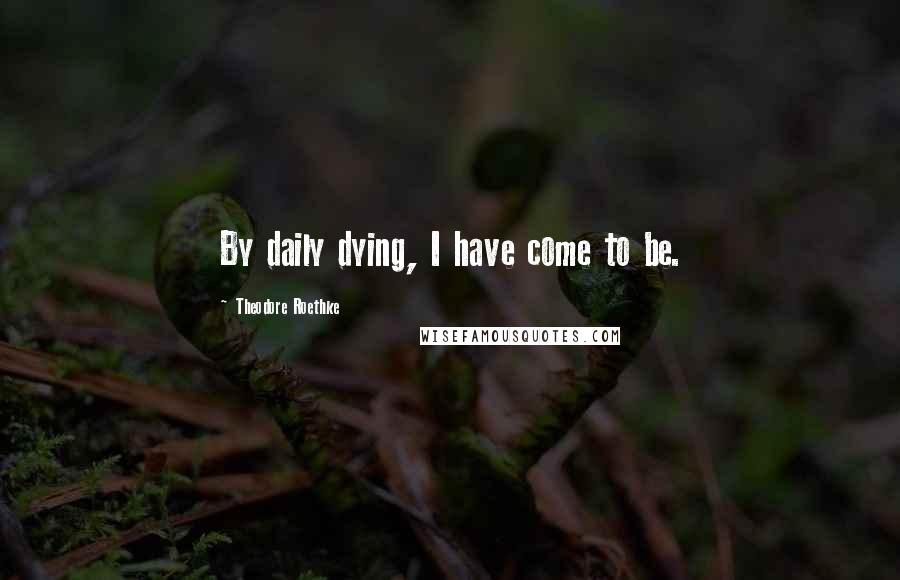 Theodore Roethke Quotes: By daily dying, I have come to be.