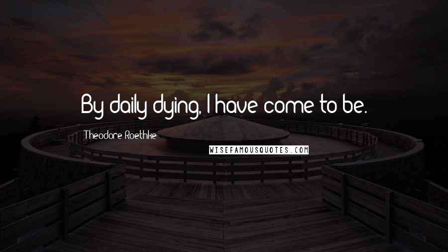 Theodore Roethke Quotes: By daily dying, I have come to be.