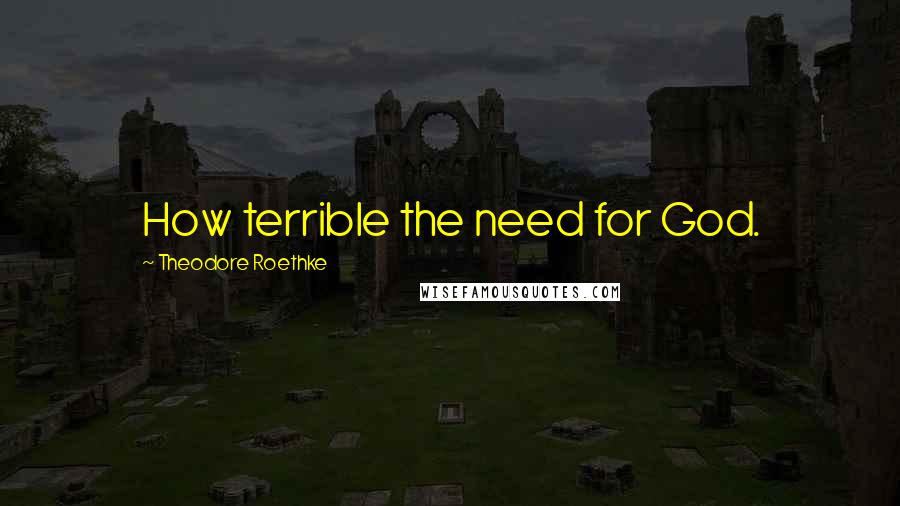 Theodore Roethke Quotes: How terrible the need for God.