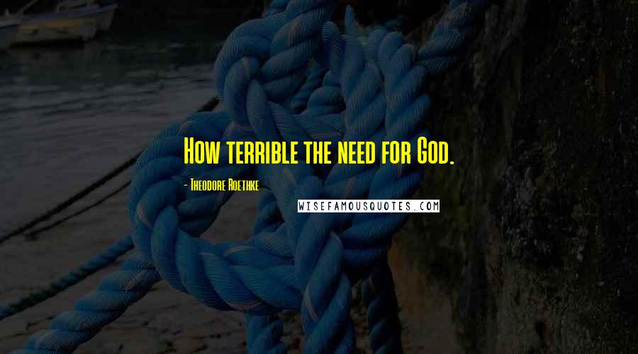 Theodore Roethke Quotes: How terrible the need for God.