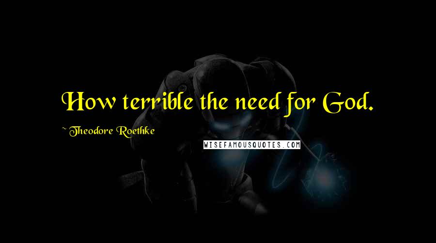 Theodore Roethke Quotes: How terrible the need for God.