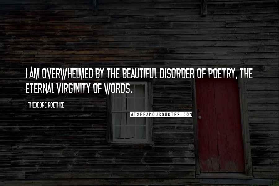 Theodore Roethke Quotes: I am overwhelmed by the beautiful disorder of poetry, the eternal virginity of words.