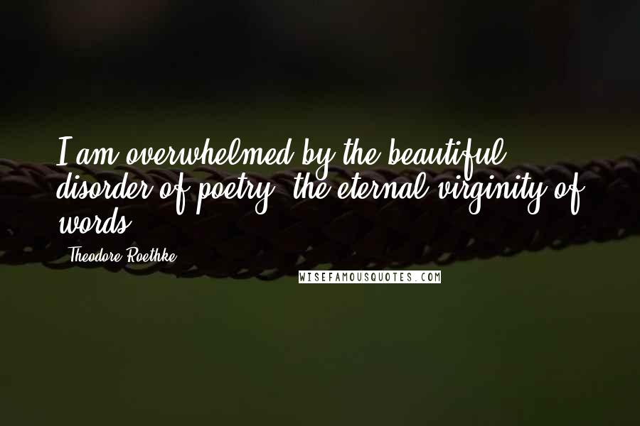 Theodore Roethke Quotes: I am overwhelmed by the beautiful disorder of poetry, the eternal virginity of words.