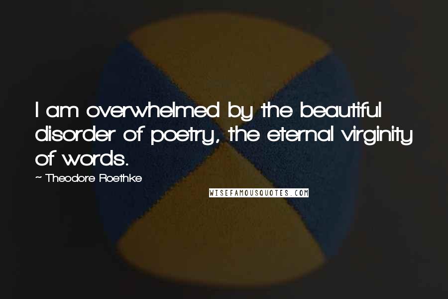 Theodore Roethke Quotes: I am overwhelmed by the beautiful disorder of poetry, the eternal virginity of words.