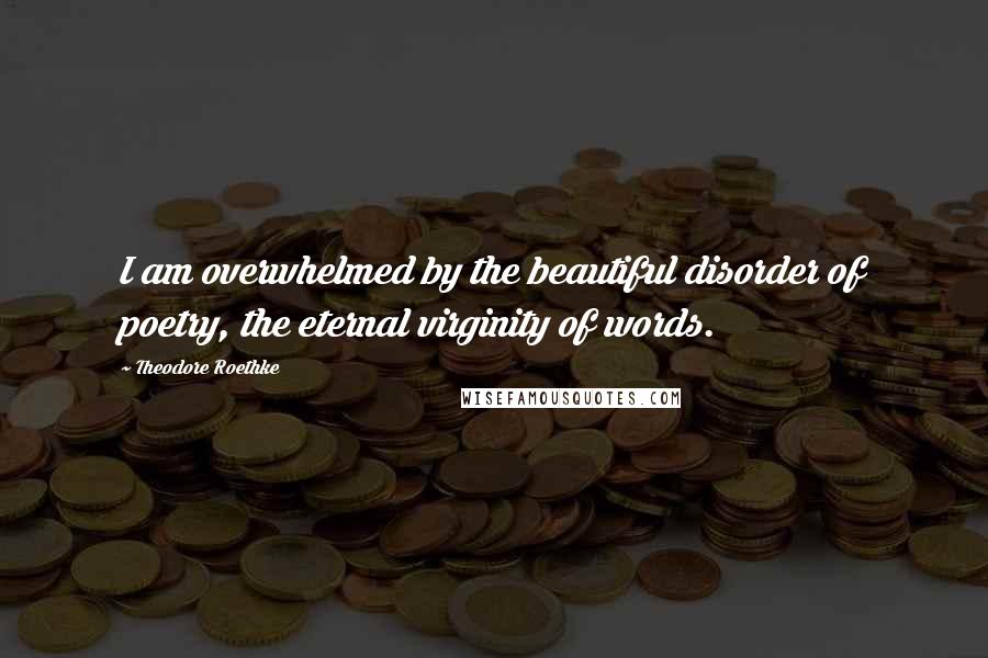 Theodore Roethke Quotes: I am overwhelmed by the beautiful disorder of poetry, the eternal virginity of words.