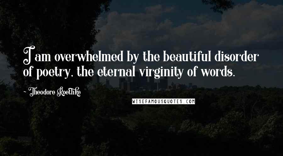 Theodore Roethke Quotes: I am overwhelmed by the beautiful disorder of poetry, the eternal virginity of words.