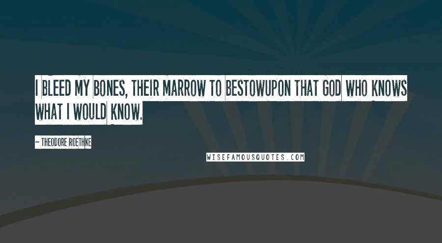 Theodore Roethke Quotes: I bleed my bones, their marrow to bestowUpon that God who knows what I would know.