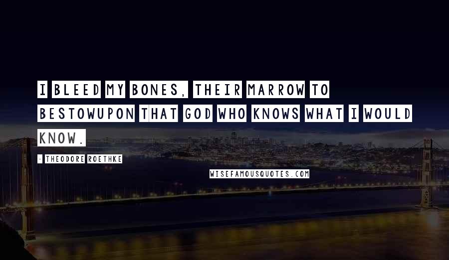 Theodore Roethke Quotes: I bleed my bones, their marrow to bestowUpon that God who knows what I would know.