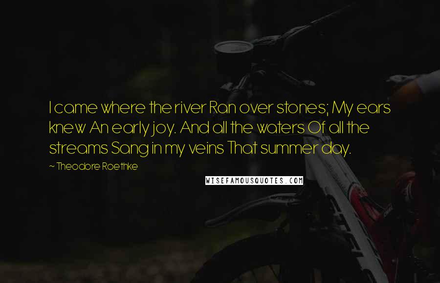 Theodore Roethke Quotes: I came where the river Ran over stones; My ears knew An early joy. And all the waters Of all the streams Sang in my veins That summer day.