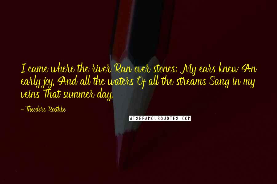 Theodore Roethke Quotes: I came where the river Ran over stones; My ears knew An early joy. And all the waters Of all the streams Sang in my veins That summer day.