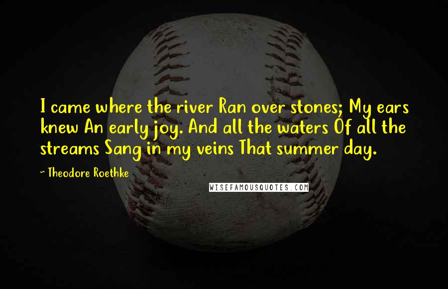 Theodore Roethke Quotes: I came where the river Ran over stones; My ears knew An early joy. And all the waters Of all the streams Sang in my veins That summer day.