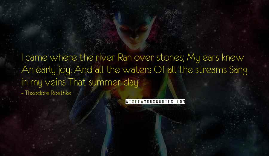 Theodore Roethke Quotes: I came where the river Ran over stones; My ears knew An early joy. And all the waters Of all the streams Sang in my veins That summer day.