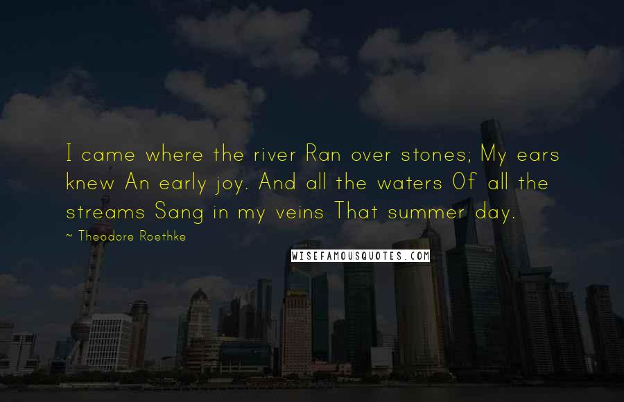 Theodore Roethke Quotes: I came where the river Ran over stones; My ears knew An early joy. And all the waters Of all the streams Sang in my veins That summer day.