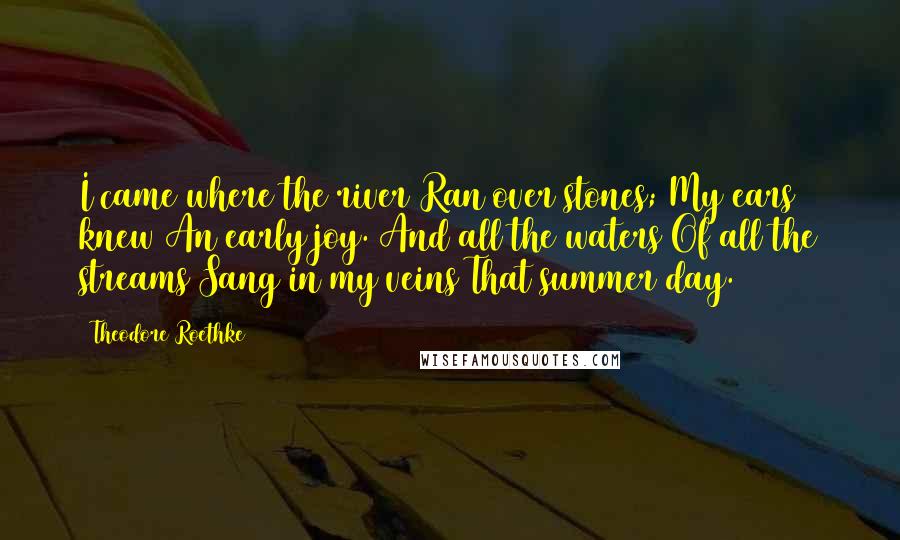 Theodore Roethke Quotes: I came where the river Ran over stones; My ears knew An early joy. And all the waters Of all the streams Sang in my veins That summer day.