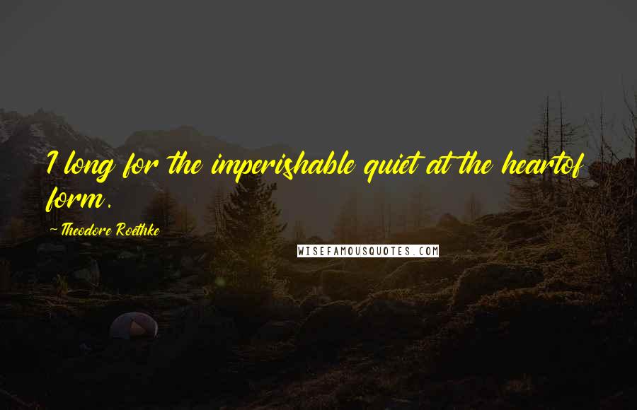 Theodore Roethke Quotes: I long for the imperishable quiet at the heartof form.