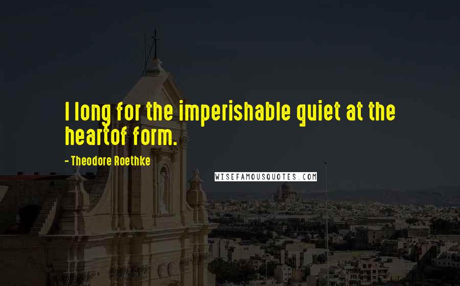 Theodore Roethke Quotes: I long for the imperishable quiet at the heartof form.