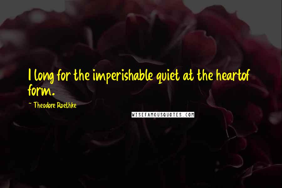 Theodore Roethke Quotes: I long for the imperishable quiet at the heartof form.