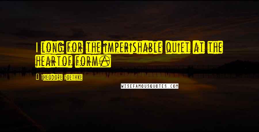 Theodore Roethke Quotes: I long for the imperishable quiet at the heartof form.