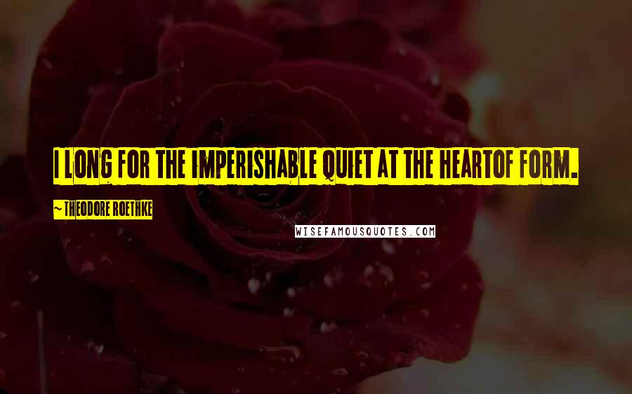 Theodore Roethke Quotes: I long for the imperishable quiet at the heartof form.