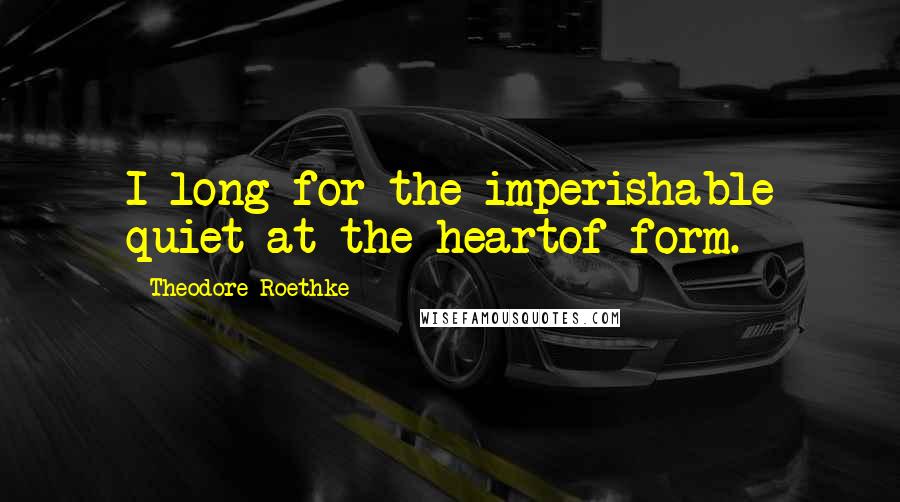 Theodore Roethke Quotes: I long for the imperishable quiet at the heartof form.
