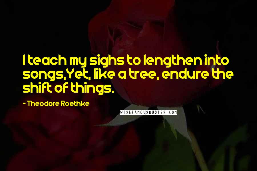 Theodore Roethke Quotes: I teach my sighs to lengthen into songs,Yet, like a tree, endure the shift of things.