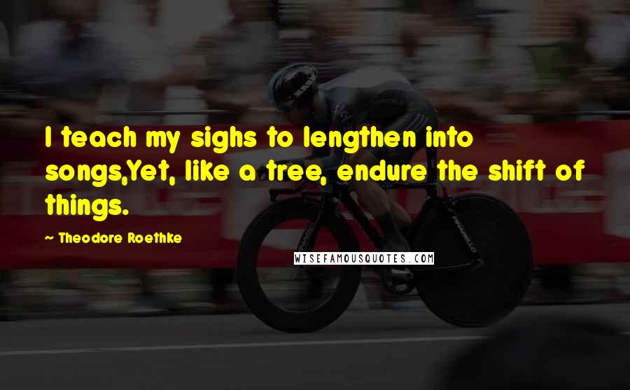 Theodore Roethke Quotes: I teach my sighs to lengthen into songs,Yet, like a tree, endure the shift of things.