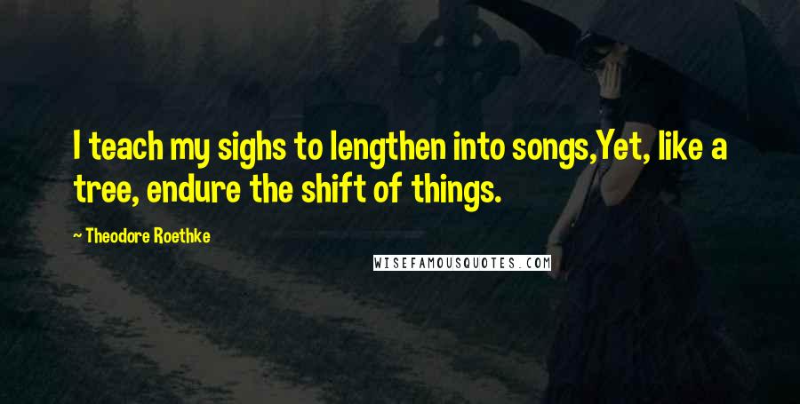 Theodore Roethke Quotes: I teach my sighs to lengthen into songs,Yet, like a tree, endure the shift of things.