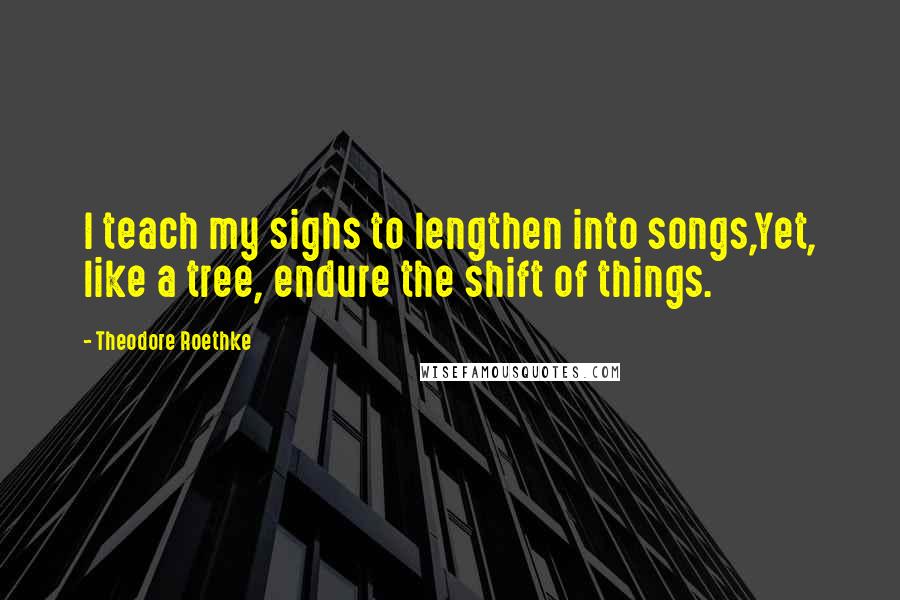 Theodore Roethke Quotes: I teach my sighs to lengthen into songs,Yet, like a tree, endure the shift of things.