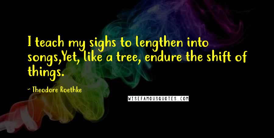 Theodore Roethke Quotes: I teach my sighs to lengthen into songs,Yet, like a tree, endure the shift of things.