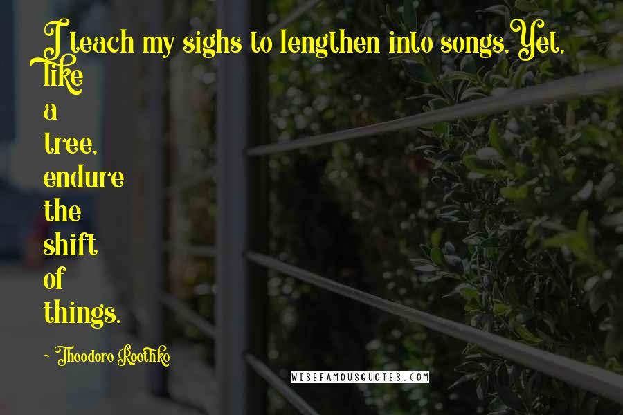 Theodore Roethke Quotes: I teach my sighs to lengthen into songs,Yet, like a tree, endure the shift of things.