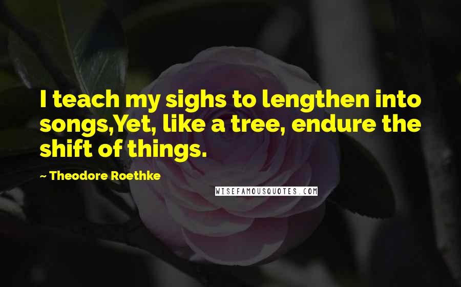 Theodore Roethke Quotes: I teach my sighs to lengthen into songs,Yet, like a tree, endure the shift of things.