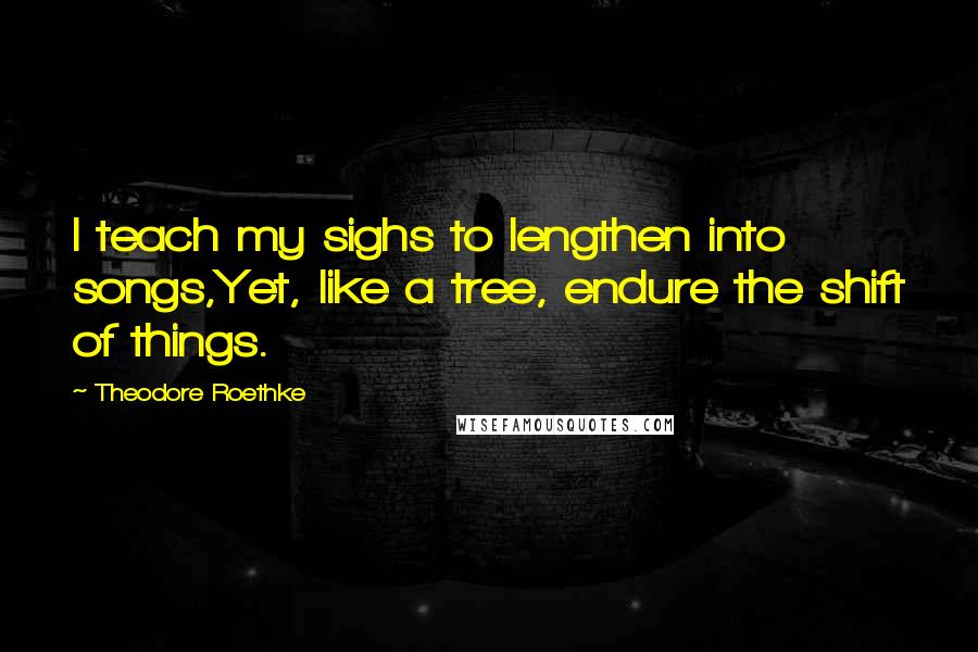 Theodore Roethke Quotes: I teach my sighs to lengthen into songs,Yet, like a tree, endure the shift of things.