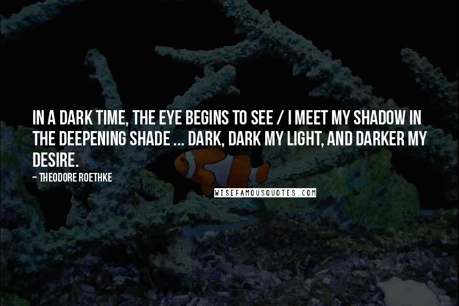 Theodore Roethke Quotes: In a dark time, the eye begins to see / I meet my shadow in the deepening shade ... Dark, dark my light, and darker my desire.