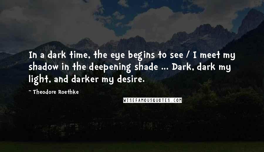 Theodore Roethke Quotes: In a dark time, the eye begins to see / I meet my shadow in the deepening shade ... Dark, dark my light, and darker my desire.
