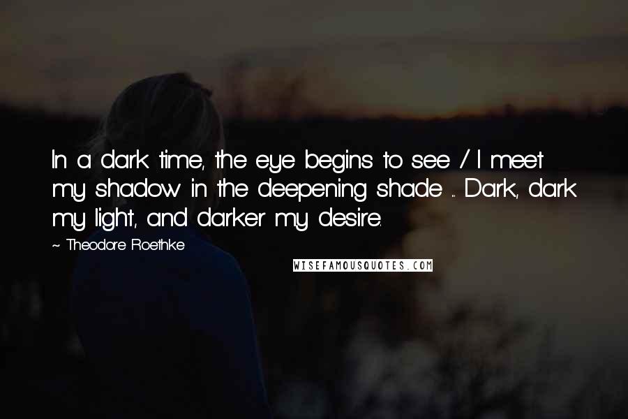 Theodore Roethke Quotes: In a dark time, the eye begins to see / I meet my shadow in the deepening shade ... Dark, dark my light, and darker my desire.